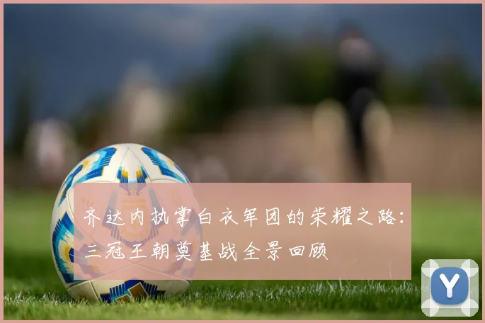 齐达内执掌白衣军团的荣耀之路：三冠王朝奠基战全景回顾