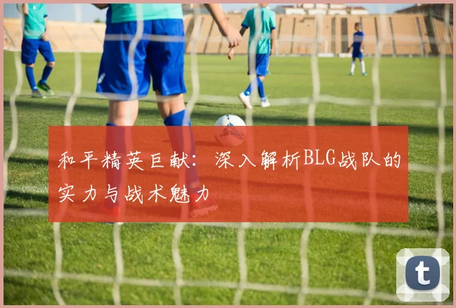 和平精英巨献：深入解析BLG战队的实力与战术魅力