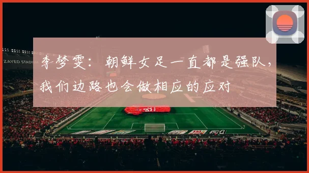 李梦雯：朝鲜女足一直都是强队，我们边路也会做相应的应对