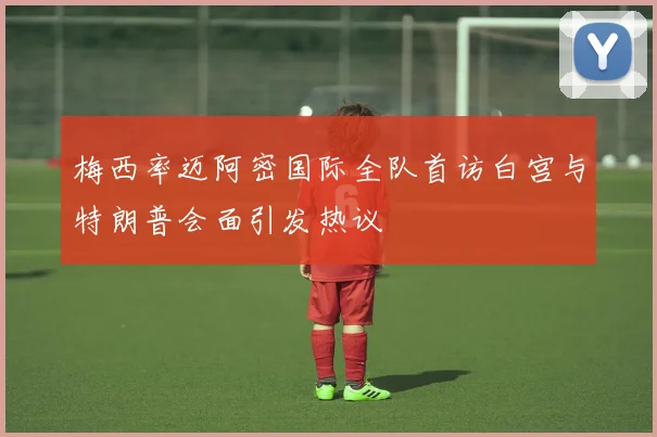 梅西率迈阿密国际全队首访白宫与特朗普会面引发热议
