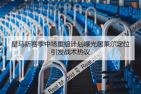 皇马新赛季中场重组计划曝光居莱尔定位引发战术热议