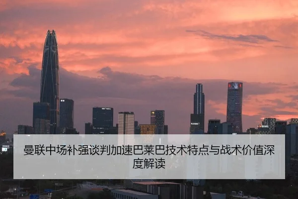 曼联中场补强谈判加速巴莱巴技术特点与战术价值深度解读